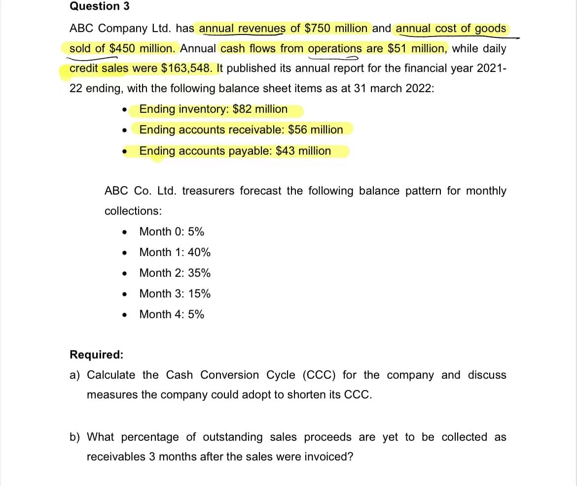 Question 3
ABC Company Ltd. has annual revenues of $750 million and annual cost of goods
sold of $450 million. Annual cash flows from operations are $51 million, while daily
credit sales were $163,548. It published its annual report for the financial year 2021-
22 ending, with the following balance sheet items as at 31 march 2022:
Ending inventory: $82 million
Ending accounts receivable: $56 million
Ending accounts payable: $43 million
●
ABC Co. Ltd. treasurers forecast the following balance pattern for monthly
collections:
●
●
●
Month 0: 5%
Month 1: 40%
Month 2: 35%
Month 3: 15%
Month 4: 5%
Required:
a) Calculate the Cash Conversion Cycle (CCC) for the company and discuss
measures the company could adopt to shorten its CCC.
b) What percentage of outstanding sales proceeds are yet to be collected as
receivables 3 months after the sales were invoiced?