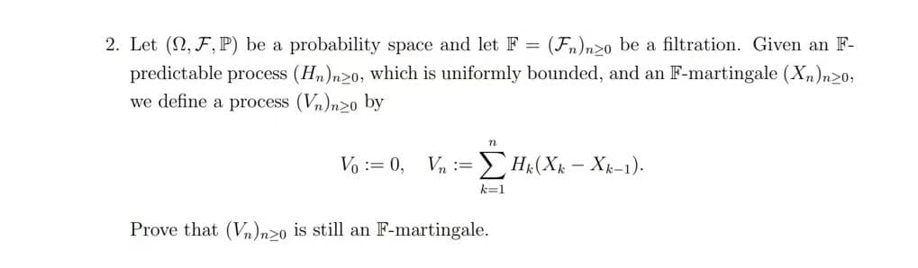 2. Let (2, F, P) be a probability space and let F = (Fn)nzo be a filtration. Given an F-
predictable process (Hn)n20, which is uniformly bounded, and an F-martingale (Xn)n>0,
we define a process (vn)nzo by
n
Vo: 0, Vn:= - ΣΗ(Χ. - Χ.-1).
k=1
Prove that (V)nzo is still an F-martingale.