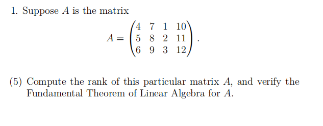 1. Suppose A is the matrix
4 7 1 10
A = 5 8 2 11
693 12
(5) Compute the rank of this particular matrix A, and verify the
Fundamental Theorem of Linear Algebra for A.