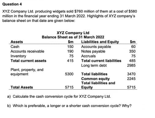 Question 4
XYZ Company Ltd. producing widgets sold $760 million of them at a cost of $580
million in the financial year ending 31 March 2022. Highlights of XYZ company's
balance sheet on that date are given below:
XYZ Company Ltd
Balance Sheet as of 31 March 2022
$m
150
190
75
Assets
Cash
Accounts receivable
Inventory
Total current assets
Plant, property, and
equipment
415
5300
Liabilities and Equity
Accounts payable
Notes payable
Accruals
Total current liabilities
Long term debt
Sm
60
350
75
485
2985
3470
2245
5715
Total liabilities
Common equity
Total liabilities and
Equity
Total Assets
5715
a) Calculate the cash conversion cycle for XYZ Company Ltd.
b) Which is preferable, a longer or a shorter cash conversion cycle? Why?