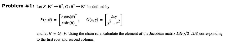 Problem #1: Let F: R² R², G: R2R2 be defined by
r cos(0)
r sin(0)
F(r, 0)
G(x, y) =
2xy
and let H = G. F. Using the chain rule, calculate the element of the Jacobian matrix DH(√2,27) corresponding
to the first row and second column.