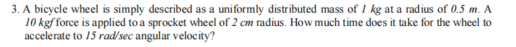 3. A bicycle wheel is simply described as a uniformly distributed mass of 1 kg at a radius of 0.5 m. A
10 kgf force is applied to a sprocket wheel of 2 cm radius. How much time does it take for the wheel to
accelerate to 15 rad/sec angular velocity?