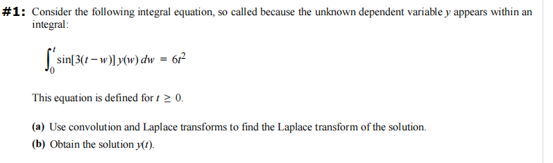 #1: Consider the following integral equation, so called because the unknown dependent variable y appears within an
integral:
[ * sin[3(1-w)]y(w) dw = 6t²
This equation is defined for t > 0.
(a) Use convolution and Laplace transforms to find the Laplace transform of the solution.
(b) Obtain the solution y(t).