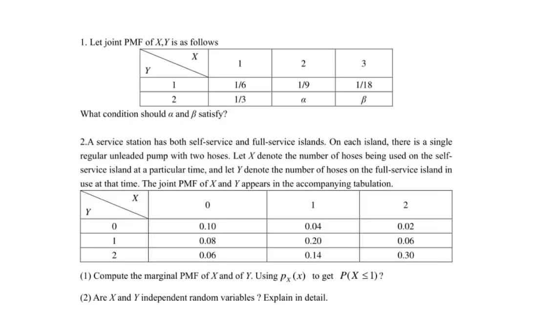 1. Let joint PMF of X,Y is as follows
X
1
2
What condition should a and ẞ satisfy?
Y
Y
0
1
2
0
1
0.10
0.08
0.06
1/6
1/3
2
1/9
2.A service station has both self-service and full-service islands. On each island, there is a single
regular unleaded pump with two hoses. Let X denote the number of hoses being used on the self-
service island at a particular time, and let Y denote the number of hoses on the full-service island in
use at that time. The joint PMF of X and Y appears in the accompanying tabulation.
X
a
3
1
1/18
B
0.04
0.20
0.14
(1) Compute the marginal PMF of Xand of Y. Using px (x) to get P(X ≤1)?
(2) Are X and Y independent random variables ? Explain in detail.
2
0.02
0.06
0.30