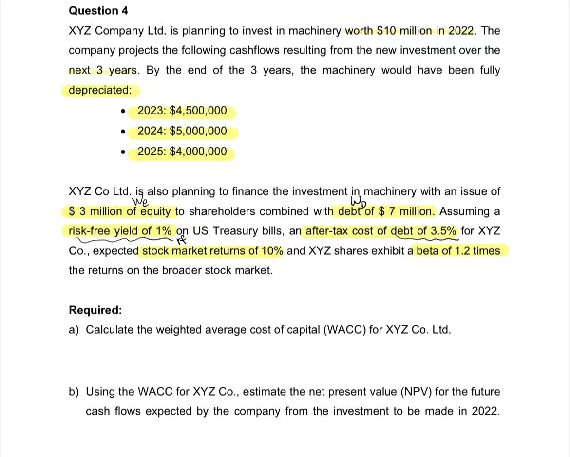 Question 4
XYZ Company Ltd. is planning to invest in machinery worth $10 million in 2022. The
company projects the following cashflows resulting from the new investment over the
next 3 years. By the end of the 3 years, the machinery would have been fully
depreciated:
2023: $4,500,000
2024: $5,000,000
● 2025: $4,000,000
●
●
XYZ Co Ltd. is also planning to finance the investment
We
machinery with an issue of
$ 3 million of equity to shareholders combined with debt of $ 7 million. Assuming a
risk-free yield of 1% on US Treasury bills, an after-tax cost of debt of 3.5% for XYZ
Co., expected stock market returns of 10% and XYZ shares exhibit a beta of 1.2 times
the returns on the broader stock market.
=>
Required:
a) Calculate the weighted average cost of capital (WACC) for XYZ Co. Ltd.
b) Using the WACC for XYZ Co., estimate the net present value (NPV) for the future
cash flows expected by the company from the investment to be made in 2022.