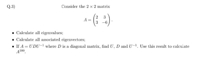 Q.3)
Consider the 2 x 2 matrix
A =
Calculate all eigenvalues;
Calculate all associated eigenvectors;
2 3
3
-6
• If A = UDU-¹ where D is a diagonal matrix, find U, D and U-¹. Use this result to calculate
A100