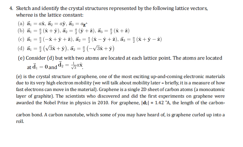 4. Sketch and identify the crystal structures represented by the following lattice vectors,
wherea is the lattice constant:
(a) a₁ = ax, a₂ = ay, a3 = az^
(b) a₁ = (x+y), a₂ = (y + 2), ã³ = (x + 2)
(c) a = ;(-x+y+z), a,=; (x-y+z), a}= ; (x+y-2)
(d) a₁ = (√3x +ŷ), a₂ = (-√³x + y)
(e) Consider (d) but with two atoms are located at each lattice point. The atoms are located
₁d₂ = ax
at d₁
=
O and de
(e) is the crystal structure of graphene, one of the most exciting up-and-coming electronic materials
due to its very high electron mobility (we will talk about mobility later - briefly, it is a measure of how
fast electrons can move in the material). Graphene is a single 2D sheet of carbon atoms (a monoatomic
layer of graphite). The scientists who discovered and did the first experiments on graphene were
awarded the Nobel Prize in physics in 2010. For graphene, |d₂| = 1.42 °A, the length of the carbon-
carbon bond. A carbon nanotube, which some of you may have heard of, is graphene curled up into a
roll.