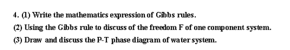 4. (1) Write the mathematics expression of Gibbs rules.
(2) Using the Gibbs rule to discuss of the freedom F of one component system.
(3) Draw and discuss the P-T phase diagram of water system.