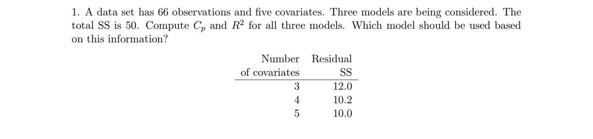 1. A data set has 66 observations and five covariates. Three models are being considered. The
total SS is 50. Compute Cp and R² for all three models. Which model should be used based
on this information?
Number
of covariates
345
4
Residual
SS
12.0
10.2
10.0