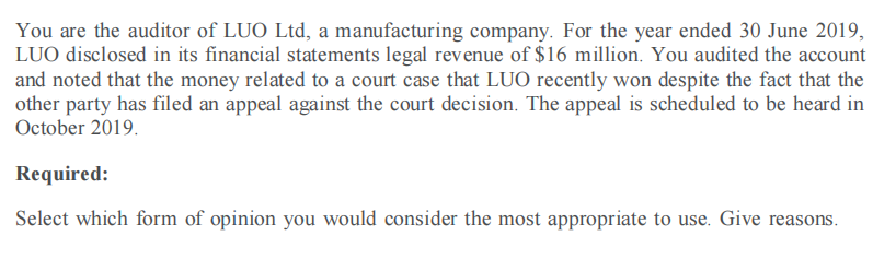 You are the auditor of LUO Ltd, a manufacturing company. For the year ended 30 June 2019,
LUO disclosed in its financial statements legal revenue of $16 million. You audited the account
and noted that the money related to a court case that LUO recently won despite the fact that the
other party has filed an appeal against the court decision. The appeal is scheduled to be heard in
October 2019.
Required:
Select which form of opinion you would consider the most appropriate to use. Give reasons.
