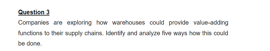 Question 3
Companies are exploring how warehouses could provide value-adding
functions to their supply chains. Identify and analyze five ways how this could
be done.