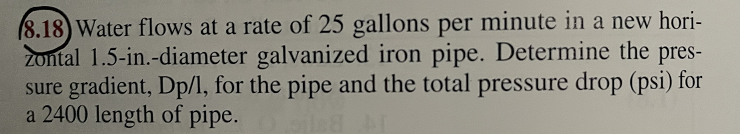 (8.18) Water flows at a rate of 25 gallons per minute in a new hori-
zontal 1.5-in.-diameter galvanized iron pipe. Determine the pres-
sure gradient, Dp/l, for the pipe and the total pressure drop (psi) for
a 2400 length of pipe.
