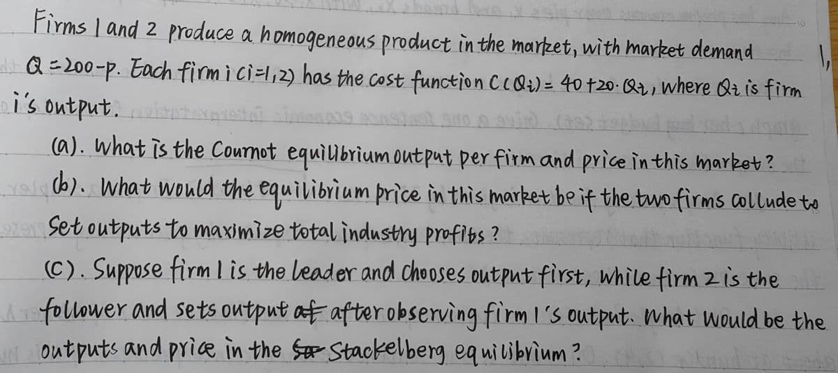 Firms 1 and 2 produce a homogeneous product in the market, with market demand
dQ=200-p. Each firm i ci=1,2) has the cost function C CQ₂) = 40 +20- Q₂, where Qt is firm
i's output.
(a). what is the Cournot equilibrium output per firm and price in this market?
You (b). What would the equilibrium price in this market be if the two firms collude to
9291 Set outputs to maximize total industry profits?
(C). Suppose firm I is the leader and chooses output first, while firm 2 is the
follower and sets output af after observing firm I's output. What would be the
Noutputs and price in the S Stackelberg equilibrium?