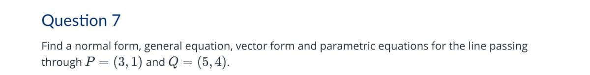 Question 7
Find a normal form, general equation, vector form and parametric equations for the line passing
through P (3, 1) and Q = (5, 4).
(5,4).
=