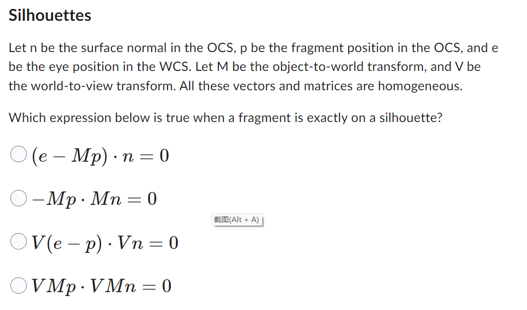 Silhouettes
Let n be the surface normal in the OCS, p be the fragment position in the OCS, and e
be the eye position in the WCS. Let M be the object-to-world transform, and V be
the world-to-view transform. All these vectors and matrices are homogeneous.
Which expression below is true when a fragment is exactly on a silhouette?
(e – Mp). n = = 0
-Mp · Mn = 0
OV(e-p). Vn=0
VMp.VMn=0
(Alt + A)