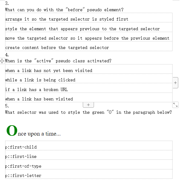 3.
What can you do with the "before" pseudo element?
arrange it so the targeted selector is styled first
style the element that appears previous to the targeted selector
move the targeted selector so it appears before the previous element
create content before the targeted selector
4.
When is the "active" pseudo class activated?
when a link has not yet been visited
while a link is being clicked
if a link has a broken URL
when a link has been visited
5.
+
What selector was used to style the green "0" in the paragraph below?
Once upon a time...
p:first-child
p::first-line
p:first-of-type
p::first-letter
+