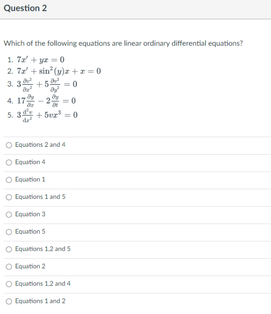 Question 2
Which of the following equations are linear ordinary differential equations?
1. 7x + yx = 0
2. 7x' + sin² (y)x + x = 0
3.3² +5 = 0
dy²
2. = 0
Ot
ду
ƏT
4. 17.
5. 3² +5vx³ = 0
dz
Equations 2 and 4
Equation 4
Equation 1
O Equations 1 and 5
O Equation 3
Equation 5
O Equations 1,2 and 5
Equation 2
Equations 1,2 and 4
Equations 1 and 2