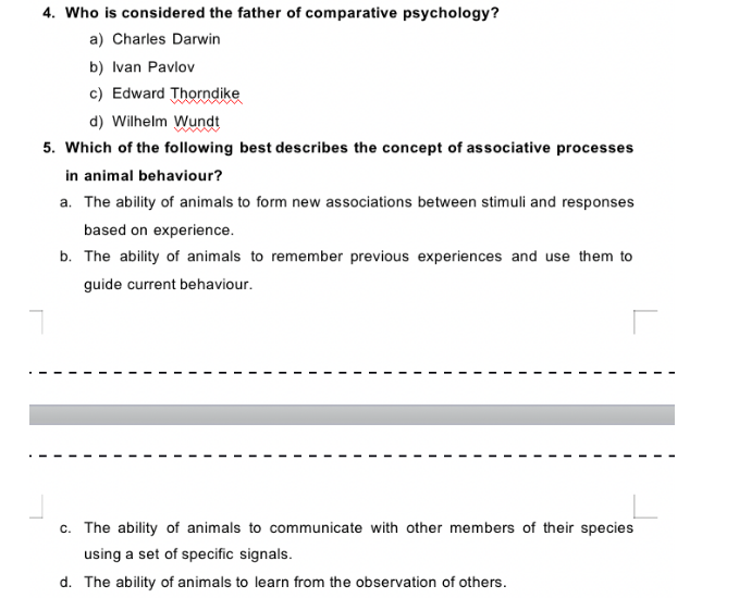 4. Who is considered the father of comparative psychology?
a) Charles Darwin
b) Ivan Pavlov
c) Edward Thorndike
d) Wilhelm Wundt
5. Which of the following best describes the concept of associative processes
in animal behaviour?
a. The ability of animals to form new associations between stimuli and responses
based on experience.
b. The ability of animals to remember previous experiences and use them to
guide current behaviour.
c. The ability of animals to communicate with other members of their species
using a set of specific signals.
d. The ability of animals to learn from the observation of others.