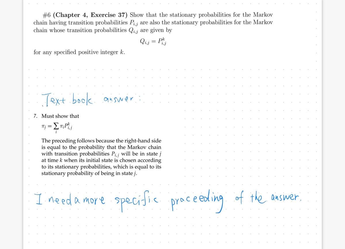 #6 (Chapter 4, Exercise 37) Show that the stationary probabilities for the Markov
chain having transition probabilities Pij are also the stationary probabilities for the Markov
chain whose transition probabilities Qij are given by
Qij = Ph
for any specified positive integer k.
Text book answer
7. Must show that
#j = {^;Plj
πi
i
The preceding follows because the right-hand side
is equal to the probability that the Markov chain
with transition probabilities P₁,¡ will be in state j
at time k when its initial state is chosen according
to its stationary probabilities, which is equal to its
stationary probability of being in state j.
I need a more
specific proceeding of the answer,