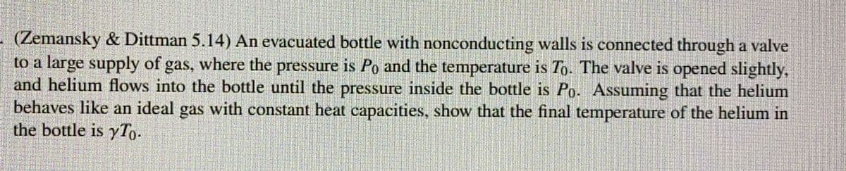 (Zemansky & Dittman 5.14) An evacuated bottle with nonconducting walls is connected through a valve
to a large supply of gas, where the pressure is Po and the temperature is To. The valve is opened slightly,
and helium flows into the bottle until the pressure inside the bottle is Po. Assuming that the helium
behaves like an ideal gas with constant heat capacities, show that the final temperature of the helium in
the bottle is yTo.