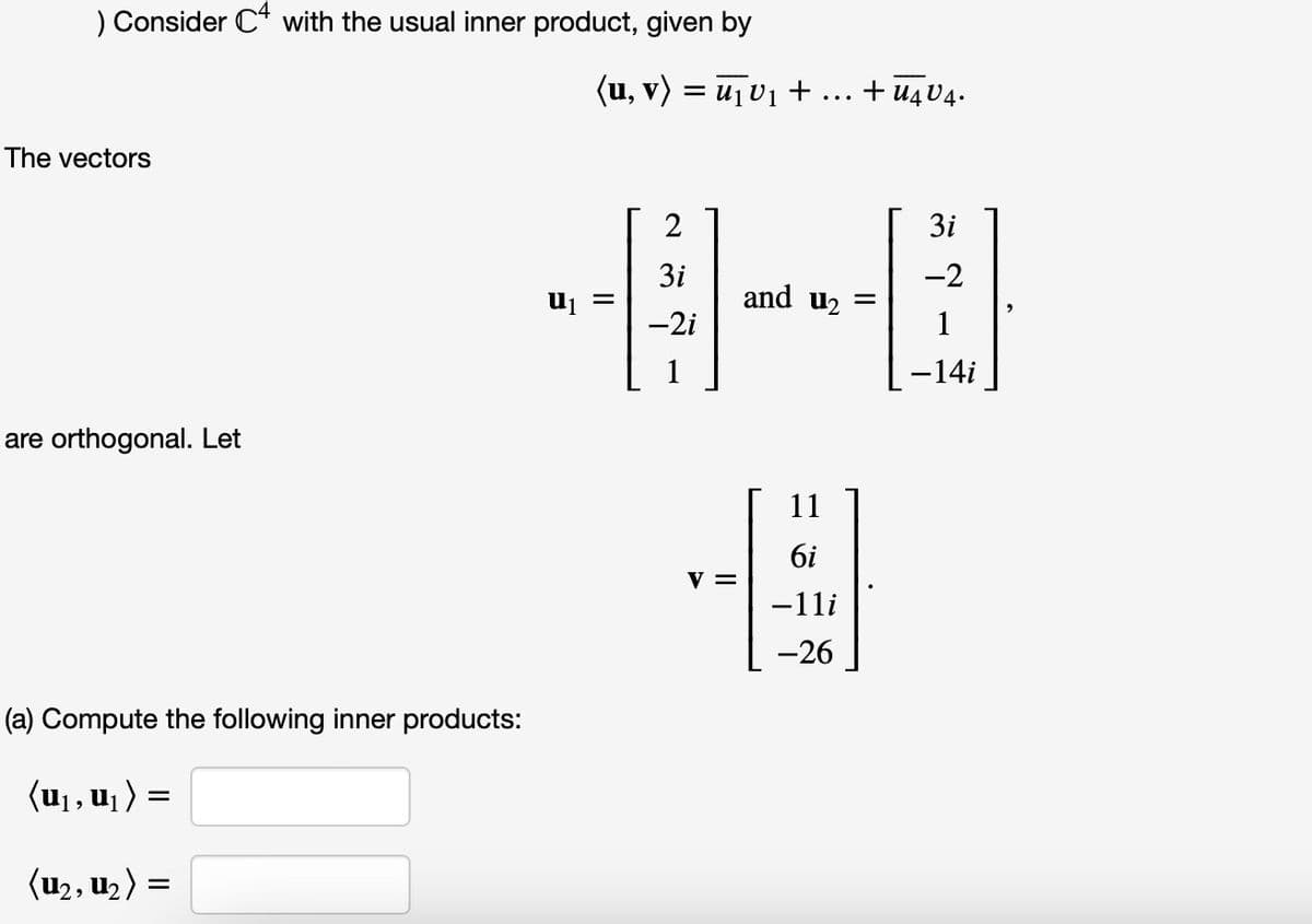 ) Consider C4 with the usual inner product, given by
The vectors
are orthogonal. Let
(a) Compute the following inner products:
(u₁, u₁)
(U₂, U₂ ) =
=
(u, v) = ₁V₁ + + U4 V4.
U₁ =
2
3i
-2i
...
3i
-2
and u₂ =
1
-14i
-0
@
11
6i
−11i
-26
V =