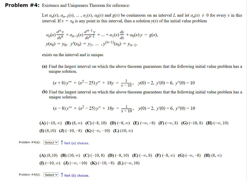 Problem #4: Existence and Uniqueness Theorem for reference:
Let an(x), an-1(x), ..., a₁(x), ao(x) and g(x) be continuous on an interval I, and let an(x) ‡ 0 for every x in this
interval. If x= xo is any point in this interval, then a solution y(x) of the initial value problem
dly
dx-1
dx
y(x) = yo, y'(x) = y₁, ..., y(n-¹)(x₁) = Yn-1,
exists on the interval and is unique.
d" y
an(x) + an-1(x)
(a) Find the largest interval on which the above theorem guarantees that the following initial value problem has a
unique solution.
(x+8) y'"' + (x² − 25) y" + 18y = ¹10, y(0) = 2, y'(0) = 6, y″(0) = 10
(b) Find the largest interval on which the above theorem guarantees that the following initial value problem has a
unique solution.
(x − 8) y'"' + (x² − 25) y" + 18y=-¹₁0 y(0) = 2, y'(0) = 6, y″(0) = 10
dy
· + ... + a₁(x)ª² + aŋ(x) y = g(x),
dx
(A) (-10, ∞) (B) (8,00) (C) (-8, 10) (D) (-8,00) (E) (-00,-8) (F) (-0, 8) (G) (-10, 8) (H) (-∞0, 10)
(I) (8,10) (J) (-10,-8) (K) (-∞, -10) (L) (10,00)
Problem #4(a): Select Part (a) choices.
(A) (8,10)
(I) (-10, ∞)
Problem #4(b): [Select
(B) (10, ∞) (C) (-10, 8) (D) (-8, 10) (E) (-∞, 8) (F) (-8, ∞) (G) (-∞, -8) (H) (8,00)
(J) (-∞,-10) (K) (-10,-8) (L) (-∞, 10)
Part (b) choices.