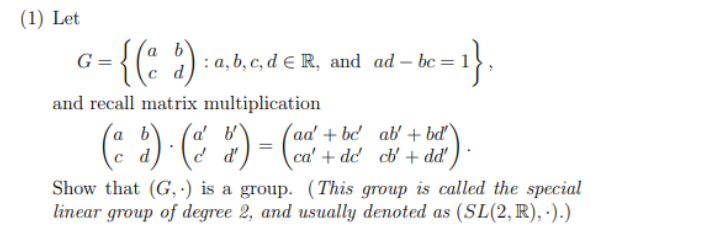 (1) Let
G = {(ad)
and recall matrix multiplication
(ªd) · (& & ) = (²
be=1},
: a, b, c, d E R, and ad-bc=
ab' + bd'
aa'+be
ca' + de cb' + dd'
Show that (G,) is a group. (This group is called the special
linear group of degree 2, and usually denoted as (SL(2, R),.).)