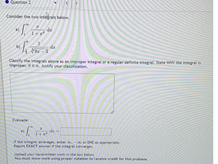 Question 2
Consider the two integrals below.
2) 1.0²0
8
b) S₁
x
1+ 4
Evaluate:
da
√9x - 3
dr
Classify the integrals above as an improper integral or a regular definite integral. State WHY the integral is
improper, if it is. Justify your classification.
x
a)
1 ²
I
1 + x4
dx =
If the integral divereges, enter 00, -00 or DNE as appropriate.
Report EXACT answer if the integral converges.
Upload your handwritten work in the box below.
You must show work using proper notation to receive credit for this problem.