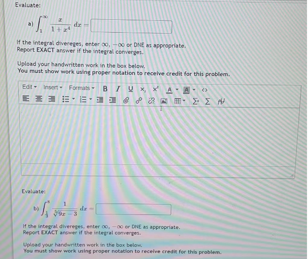 Evaluate:
a)
00
f.
If the integral divereges, enter ∞, -∞ or DNE as appropriate.
Report EXACT answer if the integral converges.
x
1+24
Upload your handwritten work in the box below.
You must show work using proper notation to receive credit for this problem.
Evaluate:
Edit - Insert Formats
b)
ܕ܀ ܬܐ
dx =
8
1
BIUX, x² A
-18 II e o
V9x - 3
dr =
•
If the integral divereges, enter 00, -00 or DNE as appropriate.
Report EXACT answer if the integral converges.
A
Y <>
Σ' Σ ΡΗ
Upload your handwritten work in the box below.
You must show work using proper notation to receive credit for this problem.