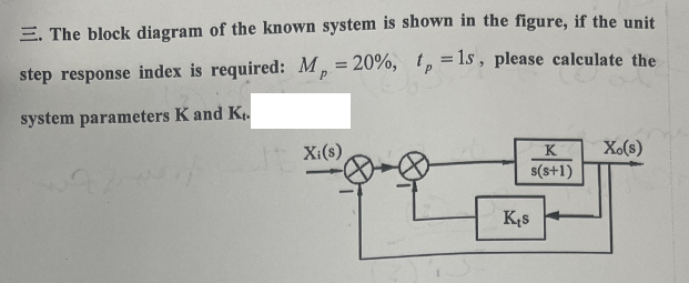 E. The block diagram of the known system is shown in the figure, if the unit
step response index is required: M, = 20%, tp =1s, please calculate the
system parameters K and Kr.
Xi(s)
K
s(s+1)
Kęs
Xo(s)