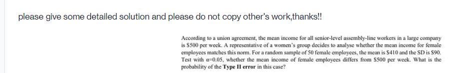 please give some detailed solution and please do not copy other's work,thanks!!
According to a union agreement, the mean income for all senior-level assembly-line workers in a large company
is $500 per week. A representative of a women's group decides to analyse whether the mean income for female
employees matches this norm. For a random sample of 50 female employees, the mean is $410 and the SD is $90.
Test with a-0.05, whether the mean income of female employees differs from $500 per week. What is the
probability of the Type II error in this case?