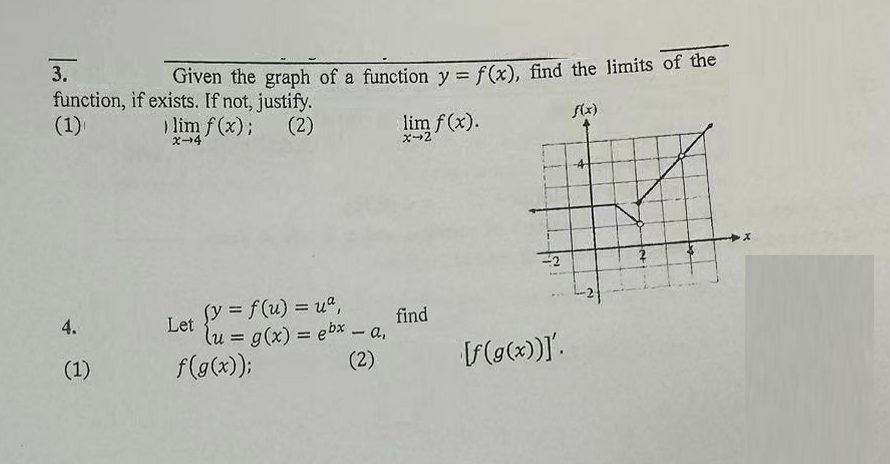 3.
function, if exists. If not, justify.
(1)
4.
(1)
Given the graph of a function y = f(x), find the limits of the
f(x)
) lim f(x); (2)
X-4
Let
(y = f(u) = ua,
(u = g(x) = ebx - a,
(2)
f(g(x));
lim f(x).
x-2
find
[f(g(x))]'.