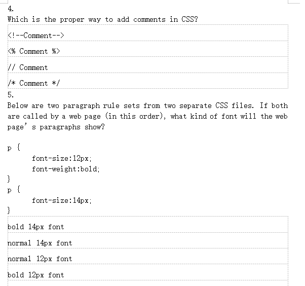 4.
Which is the proper way to add comments in CSS?
<!--Comment-->
<% Comment %>
// Comment
/* Comment */
5.
Below are two paragraph rule sets from two separate CSS files. If both
are called by a web page (in this order), what kind of font will the web
page's paragraphs show?
p {
}
p
{
font-size: 12px;
font-weight:bold;
font-size: 14px;
}
bold 14px font
normal 14px font
normal 12px font
bold 12px font