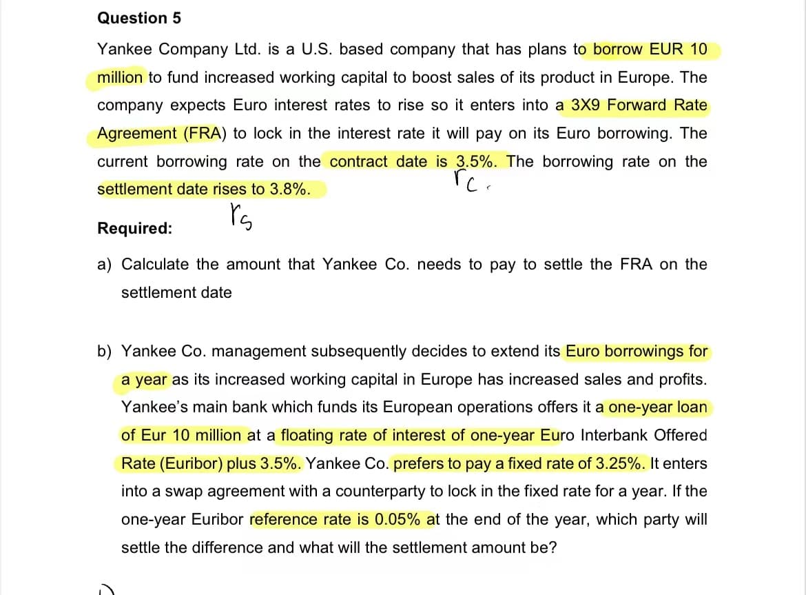 Question 5
Yankee Company Ltd. is a U.S. based company that has plans to borrow EUR 10
million to fund increased working capital to boost sales of its product in Europe. The
company expects Euro interest rates to rise so it enters into a 3X9 Forward Rate
Agreement (FRA) to lock in the interest rate it will pay on its Euro borrowing. The
current borrowing rate on the contract date is 3.5%. The borrowing rate on the
rc.
settlement date rises to 3.8%.
rs
Required:
a) Calculate the amount that Yankee Co. needs to pay to settle the FRA on the
settlement date
b) Yankee Co. management subsequently decides to extend its Euro borrowings for
a year as its increased working capital in Europe has increased sales and profits.
Yankee's main bank which funds its European operations offers it a one-year loan
of Eur 10 million at a floating rate of interest of one-year Euro Interbank Offered
Rate (Euribor) plus 3.5%. Yankee Co. prefers to pay a fixed rate of 3.25%. It enters
into a swap agreement with a counterparty to lock in the fixed rate for a year. If the
one-year Euribor reference rate is 0.05% at the end of the year, which party will
settle the difference and what will the settlement amount be?