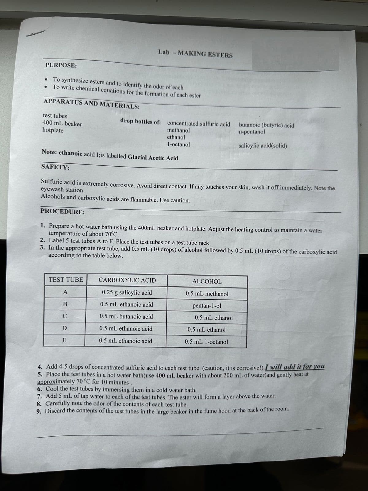 PURPOSE:
• To synthesize esters and to identify the odor of each
●
To write chemical equations for the formation of each ester
APPARATUS AND MATERIALS:
test tubes
400 mL beaker
hotplate
SAFETY:
Note: ethanoic acid I;is labelled Glacial Acetic Acid
PROCEDURE:
Lab - MAKING ESTERS
drop bottles of:
Sulfuric acid is extremely corrosive. Avoid direct contact. If any touches your skin, wash it off immediately. Note the
eyewash station.
Alcohols and carboxylic acids are flammable. Use caution.
TEST TUBE
concentrated sulfuric acid
methanol
ethanol
1-octanol
A
B
C
D
E
1. Prepare a hot water bath using the 400mL beaker and hotplate. Adjust the heating control to maintain a water
temperature of about 70°C.
2. Label 5 test tubes A to F. Place the test tubes on a test tube rack
3. In the appropriate test tube, add 0.5 mL (10 drops) of alcohol followed by 0.5 mL (10 drops) of the carboxylic acid
according to the table below.
CARBOXYLIC ACID
0.25 g salicylic acid
0.5 mL ethanoic acid
0.5 mL butanoic acid
0.5 mL ethanoic acid
0.5 mL ethanoic acid
butanoic (butyric) acid
n-pentanol
salicylic acid(solid)
ALCOHOL
0.5 mL methanol
pentan-1-ol
0.5 mL ethanol
0.5 mL ethanol
0.5 mL 1-octanol
4. Add 4-5 drops of concentrated sulfuric acid to each test tube. (caution, it is corrosive!) I will add it for you
5. Place the test tubes in a hot water bath (use 400 ml beaker with about 200 mL of water)and gently heat at
approximately 70 °C for 10 minutes.
6. Cool the test tubes by immersing them in a cold water bath.
7. Add 5 mL of tap water to each of the test tubes. The ester will form a layer above the water.
8. Carefully note the odor of the contents of each test tube.
9. Discard the contents of the test tubes in the large beaker in the fume hood at the back of the room.