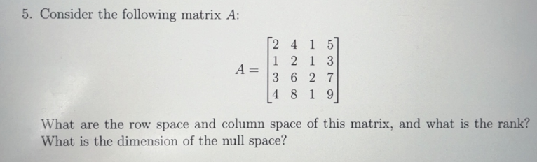 5. Consider the following matrix A:
A =
[2 4 1 5]
1 2 1 3
3627
4 8 19
What are the row space and column space of this matrix, and what is the rank?
What is the dimension of the null space?