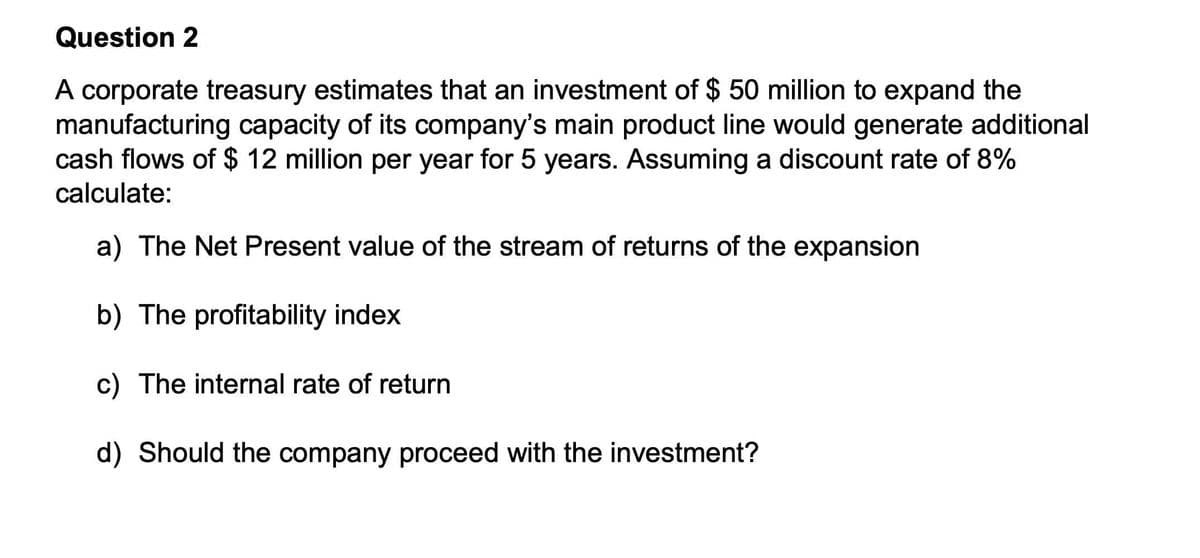 Question 2
A corporate treasury estimates that an investment of $ 50 million to expand the
manufacturing capacity of its company's main product line would generate additional
cash flows of $ 12 million per year for 5 years. Assuming a discount rate of 8%
calculate:
a) The Net Present value of the stream of returns of the expansion
b) The profitability index
c) The internal rate of return
d) Should the company proceed with the investment?