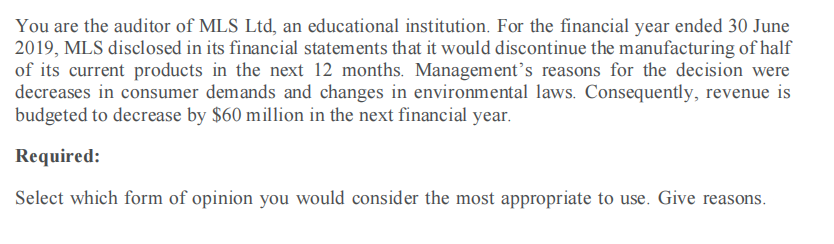 You are the auditor of MLS Ltd, an educational institution. For the financial year ended 30 June
2019, MLS disclosed in its financial statements that it would discontinue the manufacturing of half
of its current products in the next 12 months. Management’s reasons for the decision were
decreases in consumer demands and changes in environmental laws. Consequently, revenue is
budgeted to decrease by $60 million in the next financial year.
Required:
Select which form of opinion you would consider the most appropriate to use. Give reasons.

