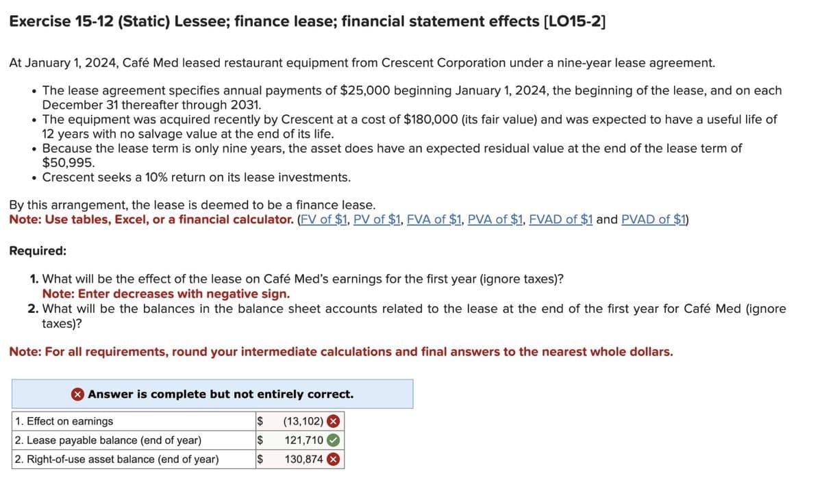 Exercise 15-12 (Static) Lessee; finance lease; financial statement effects [LO15-2]
At January 1, 2024, Café Med leased restaurant equipment from Crescent Corporation under a nine-year lease agreement.
⚫ The lease agreement specifies annual payments of $25,000 beginning January 1, 2024, the beginning of the lease, and on each
December 31 thereafter through 2031.
• The equipment was acquired recently by Crescent at a cost of $180,000 (its fair value) and was expected to have a useful life of
12 years with no salvage value at the end of its life.
•
Because the lease term is only nine years, the asset does have an expected residual value at the end of the lease term of
$50,995.
• Crescent seeks a 10% return on its lease investments.
By this arrangement, the lease is deemed to be a finance lease.
Note: Use tables, Excel, or a financial calculator. (FV of $1, PV of $1, FVA of $1, PVA of $1, FVAD of $1 and PVAD of $1)
Required:
1. What will be the effect of the lease on Café Med's earnings for the first year (ignore taxes)?
Note: Enter decreases with negative sign.
2. What will be the balances in the balance sheet accounts related to the lease at the end of the first year for Café Med (ignore
taxes)?
Note: For all requirements, round your intermediate calculations and final answers to the nearest whole dollars.
Answer is complete but not entirely correct.
1. Effect on earnings
$
(13,102) X
2. Lease payable balance (end of year)
$
121,710
2. Right-of-use asset balance (end of year)
$
130,874