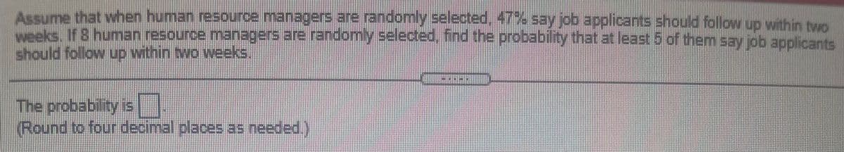 Assume that when human resource.managers are randomly selected, 47 say job applicants should follow up within two
weeks. If 8 human resource managers are randomy selected, ind the probabilty that at least 5 of them say job applicants
The probability is
Round to four decimal places as needed.)
