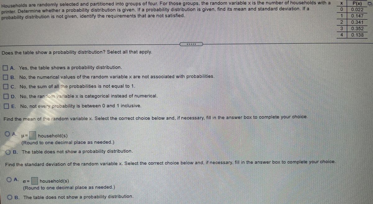 Households are randomly selected and partitioned into groups of four. For these groups,the random variable x is the number of households with a
printer. Determine whethera probability distribution is given, fa probability distribution given, find its mean and standard deviation. If a
probability distribution is not given. identify the requirements that are not satisfied.
P(x)
0.022
1
0.
0.147
2.
0.341
0.352
0.138
4.
Does the table show a probability distribution? Select all that apply,
A. Yes, the table shows a probability distribution.
B. No, the numerical values of the random variable x are not associated with probabilities,
C. No, the sum.of all the probabilities is not equal to 1,
No. the random yarlable x is categorical instead of numerical.
LIE. No. not every probability is between 0 and 1 inclusive.
Find the mean of the random varable x. Select the correct choice below and. if necessary, fill in the answer box to complete your choice.
OA.
household(s)
(Round to one decimal place as needed.)
B. The table does not show a probability distribution.
Find the standard deviation of the random variable x. Select the correct choice below and. if necessary. fill in the answer box to complete your choice.
household(s)
(Round to one decimal place as needed.).
OB. The table does not show a probability distribution.
