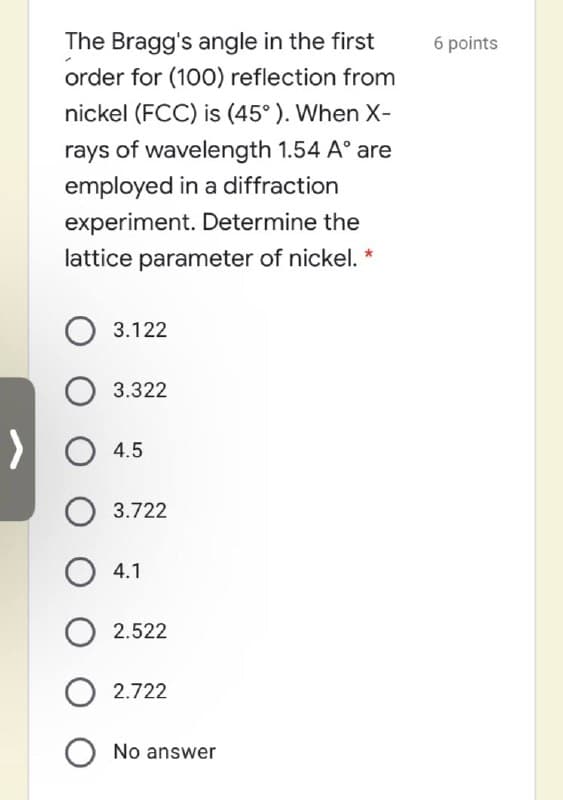 The Bragg's angle in the first
6 points
order for (100O) reflection from
nickel (FCC) is (45°). When X-
rays of wavelength 1.54 A° are
employed in a diffraction
experiment. Determine the
lattice parameter of nickel. *
3.122
O 3.322
O 4.5
3.722
4.1
2.522
2.722
O No answer
