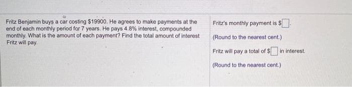 Fritz's monthly payment is $.
Fritz Benjamin buys a car costing S19900. He agrees to make payments at the
end of each monthly period for 7 years. He pays 4.8% interest, compounded
monthly. What is the amount of each payment? Find the total amount of interest
Fritz will pay.
(Round to the nearest cent.)
Fritz will pay a total of $ in interest.
%$4
(Round to the nearest cent.)
