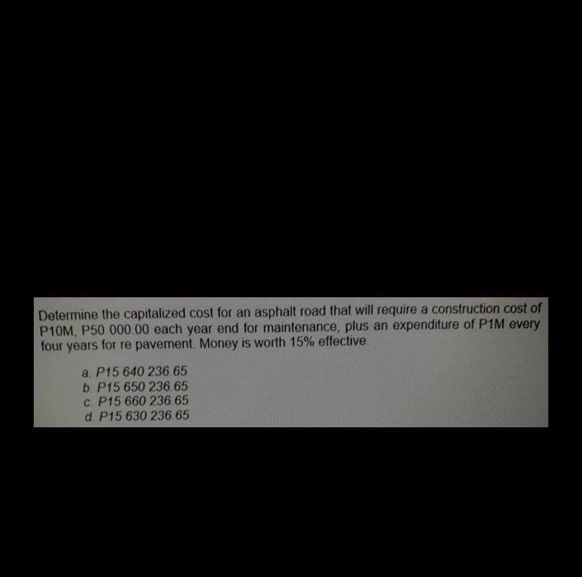 Determine the capitalized cost for an asphalt road that will require a construction cost of
P10M, P50 000.00 each year end for maintenance, plus an expenditure of P1M every
four years for re pavement. Money is worth 15% effective.
a. P15 640 236.65
b. P15 650 236.65
c. P15 660 236.65
d. P15 630 236.65
