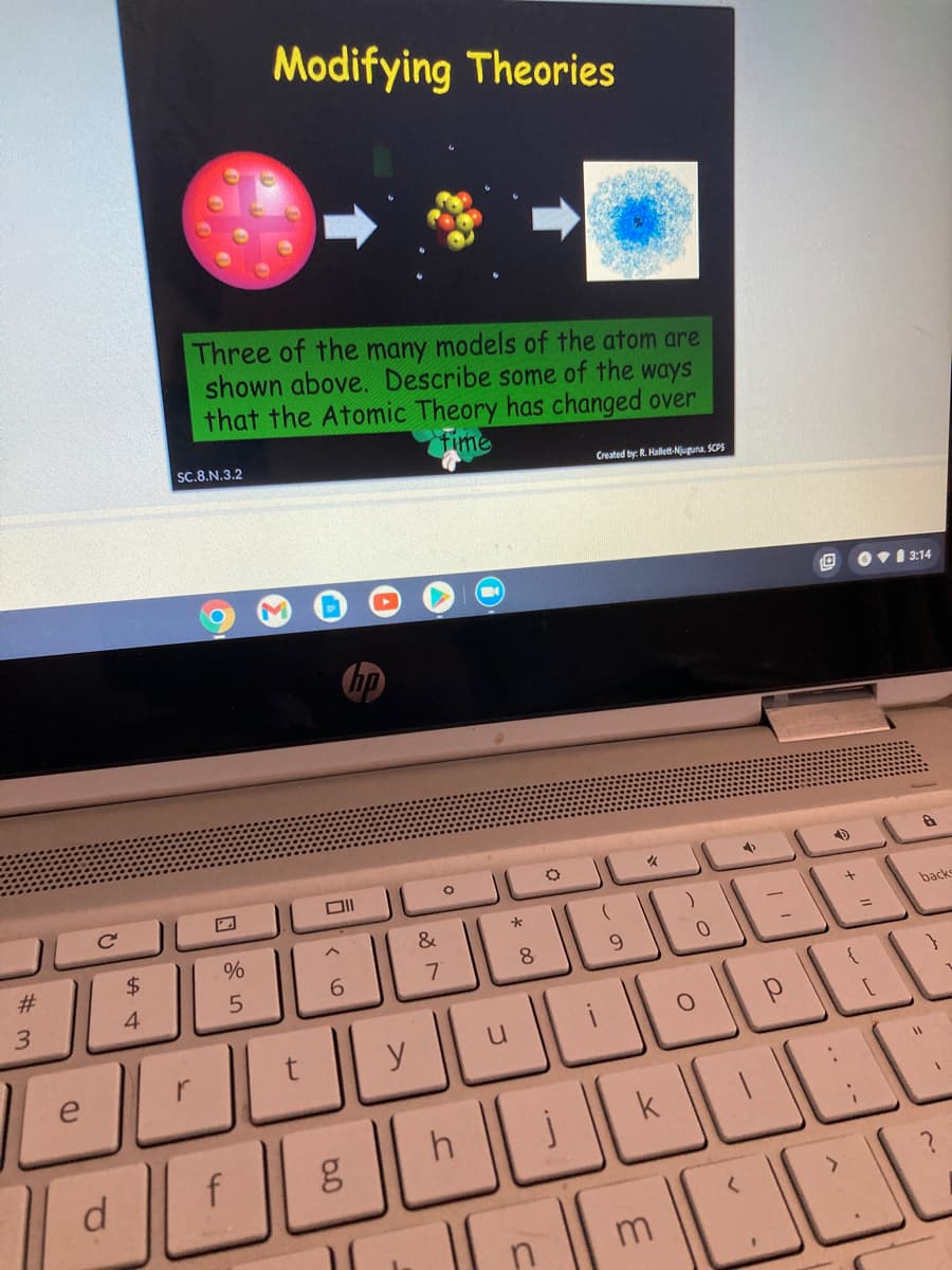 Modifying Theories
Three of the many models of the atom are
shown above. Describe some of the ways
that the Atomic Theory has changed over
fime
SC.8.N.3.2
Created by: R. Hallett-Njuguna. SCPS
Ov1 3:14
&
back
23
$4
%3D
8.
9.
4
6.
3.
r
y
e
+
*
