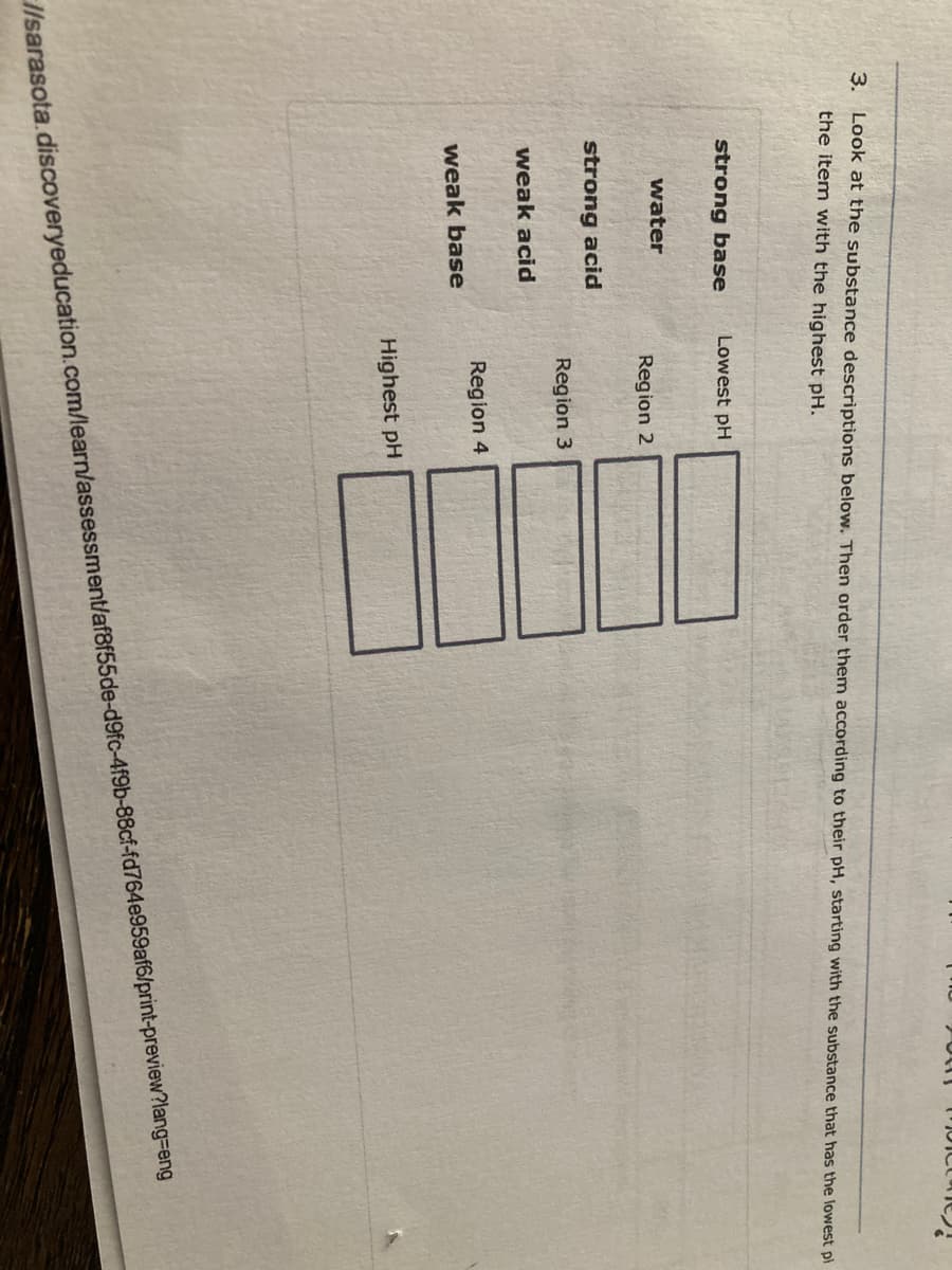 3. Look at the substance descriptions below. Then order them according to their pH, starting with the substance that has the lowest pl
the item with the highest pH.
strong base
Lowest pH
water
Region 2
strong acid
Region 3
weak acid
Region 4
weak base
Highest pH
I/sarasota.discoveryeducation.com/learn/assessment/af8f55de-d9fc-4f9b-88cf-fd764e959af6/print-preview?lang=Deng
