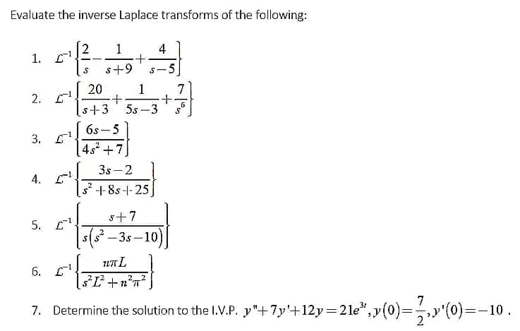 Evaluate the inverse Laplace transforms of the following:
2
1. С1
1
4
s+9
s-5
20
2. С1
1
+.
5s -3
s+3
6s - 5
3. L1
4s +7
3s -2
4. E
s² +8s-+-25]
s+7
5. С
ss -3s –10)
UTL
6. С
7
7. Determine the solution to the l.V.P. y"+7y'+12y=2le",y(0)=y'(0)=-10.
