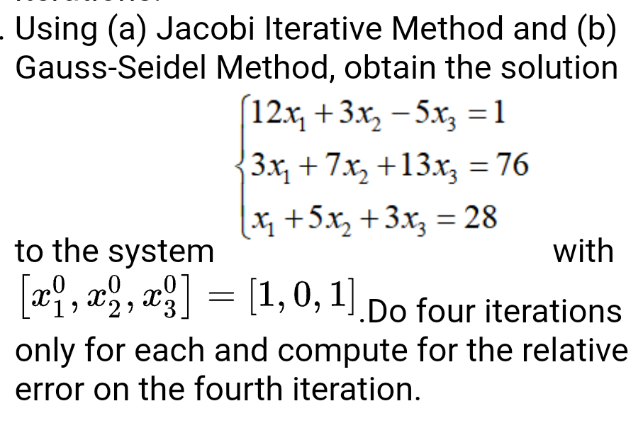 Using (a) Jacobi Iterative Method and (b)
Gauss-Seidel Method, obtain the solution
12x, +3x, - 5x, =1
3x, + 7x, +13x, = 76
x +5x, +3x; = 28
to the system
with
[x, x , x = [1,0, 1] Do four iterations
only for each and compute for the relative
error on the fourth iteration.
