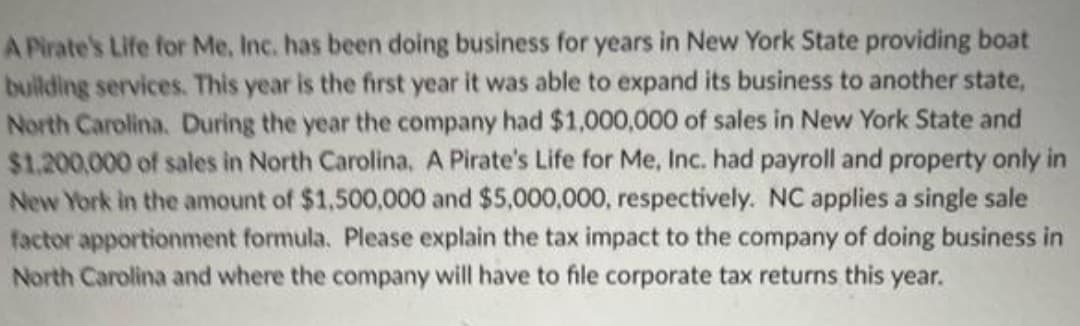 A Pirate's Life for Me, Inc. has been doing business for years in New York State providing boat
building services. This year is the first year it was able to expand its business to another state,
North Carolina. During the year the company had $1,000,000 of sales in New York State and
$1.200,000 of sales in North Carolina, A Pirate's Life for Me, Inc. had payroll and property only in
New York in the amount of $1,500,000 and $5,000,000, respectively. NC applies a single sale
factor apportionment formula. Please explain the tax impact to the company of doing business in
North Carolina and where the company will have to file corporate tax returns this year.
