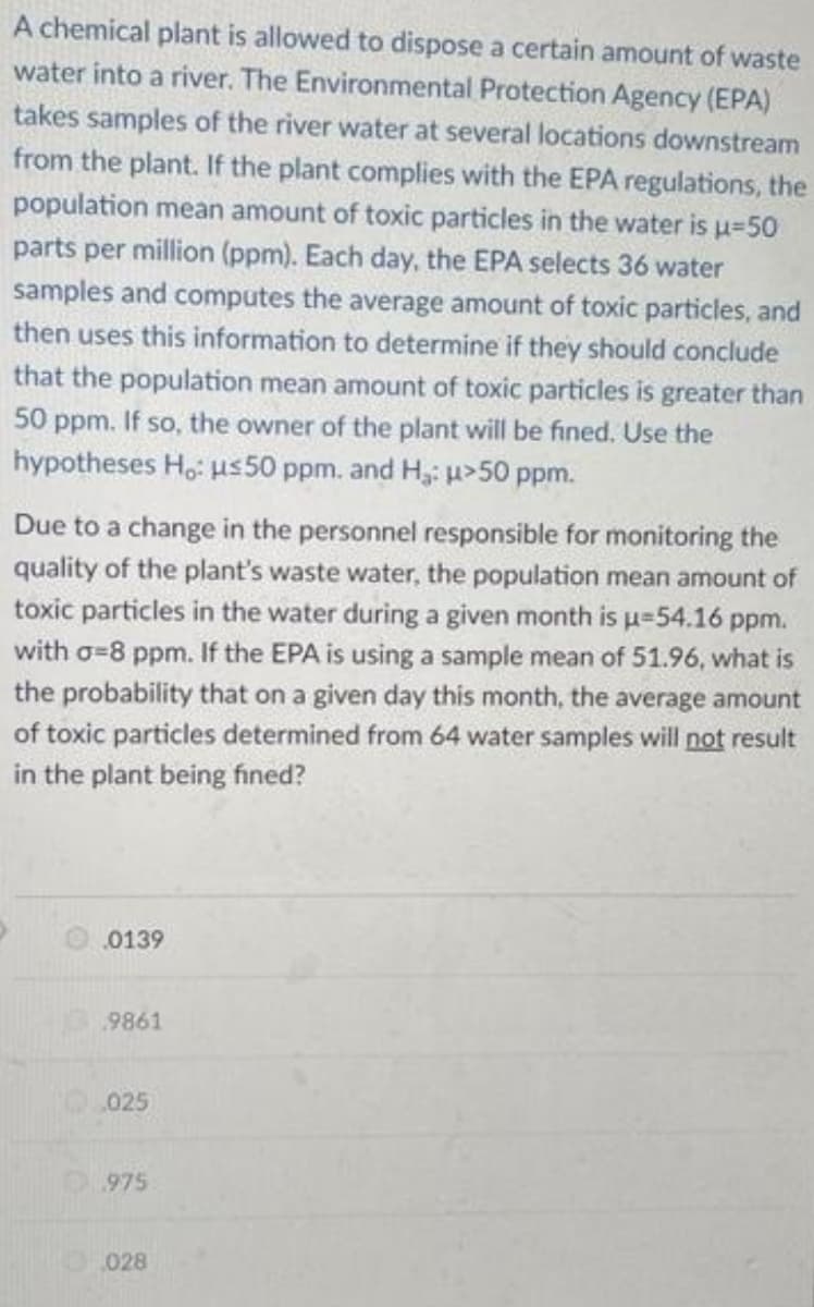 A chemical plant is allowed to dispose a certain amount of waste
water into a river. The Environmental Protection Agency (EPA)
takes samples of the river water at several locations downstream
from the plant. If the plant complies with the EPA regulations, the
population mean amount of toxic particles in the water is u=50
parts per million (ppm). Each day, the EPA selects 36 water
samples and computes the average amount of toxic particles, and
then uses this information to determine if they should conclude
that the population mean amount of toxic particles is greater than
50 ppm. If so, the owner of the plant will be fined, Use the
hypotheses Ho: us50 ppm. and H,: u>50 ppm.
Due to a change in the personnel responsible for monitoring the
quality of the plant's waste water, the population mean amount of
toxic particles in the water during a given month is u=54.16 ppm.
with o=8 ppm. If the EPA is using a sample mean of 51.96, what is
the probability that on a given day this month, the average amount
of toxic particles determined from 64 water samples will not result
in the plant being fined?
0139
9861
025
975
028
